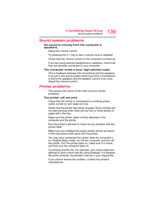 Page 139139If Something Goes Wrong
Sound system problems
Sound system problems
No sound is coming from the computer’s 
speakers.
Adjust the volume control.
Try pressing the 
F11 key to see if volume mute is disabled.
Check that the volume control on the computer is turned up.
If you are using external headphones or speakers, check that 
they are securely connected to your computer.
The computer emits a loud, high-pitched noise.
This is feedback between the microphone and the speakers. 
It occurs in any sound...