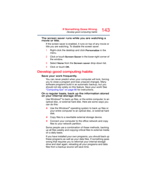 Page 143143If Something Goes Wrong
Develop good computing habits
The screen saver runs while you are watching a 
movie or title.
If the screen saver is enabled, it runs on top of any movie or 
title you are watching. To disable the screen saver:
1Right-click the desktop and click 
Personalize in the 
menu.
2Click or touch 
Screen Saver in the lower-right corner of 
the window.
3Select 
None from the Screen saver drop-down list.
4Click or touch 
OK.
Develop good computing habits
Save your work frequently.
You can...