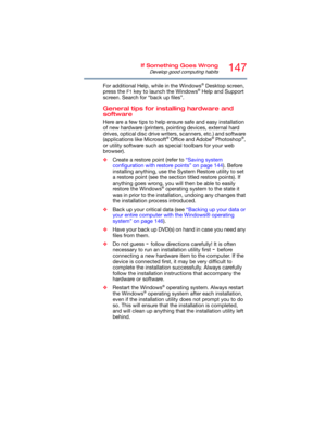 Page 147147If Something Goes Wrong
Develop good computing habits
For additional Help, while in the Windows® Desktop screen, 
press the 
F1 key to launch the Windows® Help and Support 
screen. Search for “back up files”.
General tips for installing hardware and 
software
Here are a few tips to help ensure safe and easy installation 
of new hardware (printers, pointing devices, external hard 
drives, optical disc drive writers, scanners, etc.) and software 
(applications like Microsoft
® Office and Adobe®...