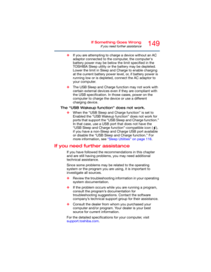 Page 149149If Something Goes Wrong
If you need further assistance
❖If you are attempting to charge a device without an AC 
adaptor connected to the computer, the computer's 
battery power may be below the limit specified in the 
TOSHIBA Sleep utility or the battery may be depleted. 
Lower the limit in Sleep and Charge to enable charging 
at the current battery power level, or, if battery power is 
running low or is depleted, connect the AC adaptor to 
your computer.
❖The USB Sleep and Charge function may not...