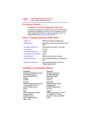 Page 150150If Something Goes Wrong
Other Toshiba Internet Web sites
Contacting Toshiba
Toshiba’s Technical Support Web site
For technical support, or to stay current on the most recent 
software and hardware options for your computer, and for 
other product information, be sure to regularly check the 
To s h i b a  W e b  s i t e  a t support.toshiba.com.
Other Toshiba Internet Web sites
Toshiba’s worldwide offices
toshiba.comWorldwide Toshiba corporate site
toshiba.com/usMarketing and product information in the...