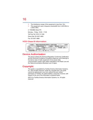 Page 1616
5.375 x 8.375 ver 2.3
3The interference range of this equipment is less than 10m.
4This equipment uses a frequency bandwidth from 2,400 MHz to 
2,483.5 MHz.
3. TOSHIBA Direct PC
Monday – Friday: 10:00 – 17:00
Toll Free Tel: 0120-15-1048
Direct Dial: 03-3457-4850
Fax: 03-3457-4868
VCCI Class B Information
Device Authorization
This device obtains the Technical Regulation Conformity Certification 
and the Technical Conditions Compliance Approval, and it belongs to 
the device class of radio equipment of...