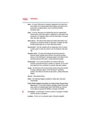 Page 164164Glossary
disc—A round, flat piece of material, designed to be read from 
and written to by optical (laser) technology, and used in the 
production of optical discs, such as CDs and DVDs. 
Compare 
disk.
disk—A round, flat piece of material that can be magnetically 
influenced to hold information in digital form, and used in the 
production of magnetic disks, such as hard disks. Compare 
disc. See also hard disk.
disk drive—The device that reads and writes information and 
programs on external media or...