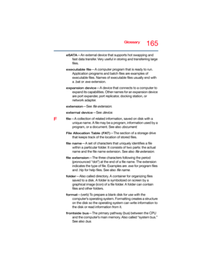Page 165Glossary165
eSATA—An external device that supports hot swapping and 
fast data transfer. Very useful in storing and transferring large 
files.
executable file—A computer program that is ready to run. 
Application programs and batch files are examples of 
executable files. Names of executable files usually end with 
a .bat or .exe extension.
expansion device—A device that connects to a computer to 
expand its capabilities. Other names for an expansion device 
are port expander, port replicator, docking...