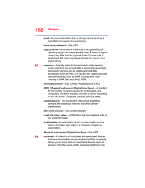 Page 168168Glossary
load—To move information from a storage device (such as a 
hard disk) into memory for processing.
local area network—See LAN.
logical drive—A section of a disk that is recognized by the 
operating system as a separate disk drive. A system’s logical 
drives may differ from its physical drives. For example, a 
single hard disk drive may be partitioned into two or more 
logical drives.
Mmemory—Typically refers to the computer’s main memory, 
where programs are run and data is temporarily stored...