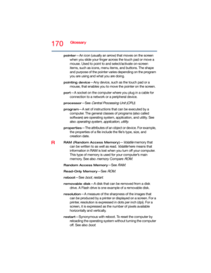 Page 170170Glossary
pointer—An icon (usually an arrow) that moves on the screen 
when you slide your finger across the touch pad or move a 
mouse. Used to point to and select/activate on-screen 
items, such as icons, menu items, and buttons. The shape 
and purpose of the pointer varies depending on the program 
you are using and what you are doing.
pointing device—Any device, such as the touch pad or a 
mouse, that enables you to move the pointer on the screen.
port—A socket on the computer where you plug in a...