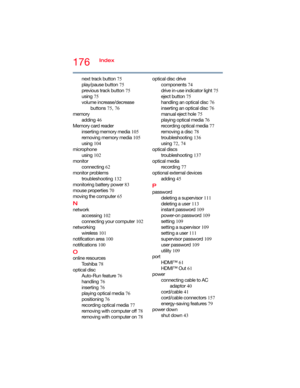Page 176176Index
next track button 75
play/pause button 75
previous track button 75
using 75
volume increase/decrease 
buttons 75, 76
memory
adding 46
Memory card reader
inserting memory media 105
removing memory media 105
using 104
microphone
using 102
monitor
connecting 62
monitor problems
troubleshooting 132
monitoring battery power 83
mouse properties 70
moving the computer 65
N
network
accessing 102
connecting your computer 102
networking
wireless 101
notification area 100
notifications 100
O
online...