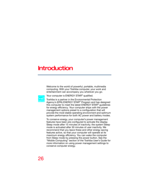 Page 2626
Introduction
Welcome to the world of powerful, portable, multimedia 
computing. With your Toshiba computer, your work and 
entertainment can accompany you wherever you go.
Your computer is ENERGY STAR
® qualified.
Toshiba is a partner in the Environmental Protection 
Agency’s (EPA) ENERGY STAR
® Program and has designed 
this computer to meet the latest ENERGY STAR® guidelines 
for energy efficiency. Your computer ships with the power 
management options preset to a configuration that will 
provide...