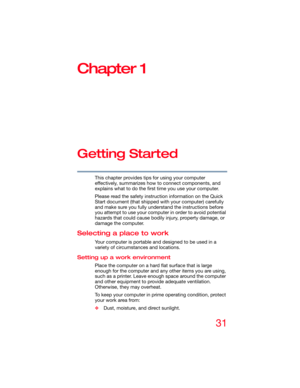 Page 3131
Chapter 1
Getting Started
This chapter provides tips for using your computer 
effectively, summarizes how to connect components, and 
explains what to do the first time you use your computer.
Please read the safety instruction information on the Quick 
Start document (that shipped with your computer) carefully 
and make sure you fully understand the instructions before 
you attempt to use your computer in order to avoid potential 
hazards that could cause bodily injury, property damage, or 
damage the...