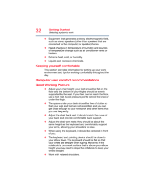 Page 3232Getting Started
Selecting a place to work
❖Equipment that generates a strong electromagnetic field, 
such as stereo speakers (other than speakers that are 
connected to the computer) or speakerphones.
❖Rapid changes in temperature or humidity and sources 
of temperature change such as air conditioner vents or 
heaters.
❖Extreme heat, cold, or humidity.
❖Liquids and corrosive chemicals.
Keeping yourself comfortable
This section provides information for setting up your work 
environment and tips for...