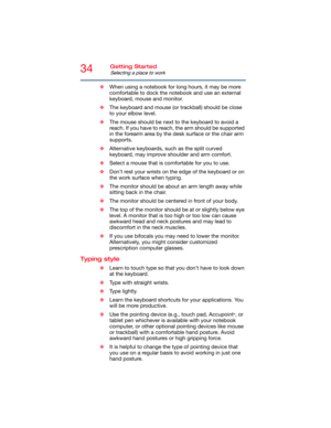 Page 3434Getting Started
Selecting a place to work
❖When using a notebook for long hours, it may be more 
comfortable to dock the notebook and use an external 
keyboard, mouse and monitor.
❖The keyboard and mouse (or trackball) should be close 
to your elbow level.
❖The mouse should be next to the keyboard to avoid a 
reach. If you have to reach, the arm should be supported 
in the forearm area by the desk surface or the chair arm 
supports.
❖Alternative keyboards, such as the split curved 
keyboard, may...