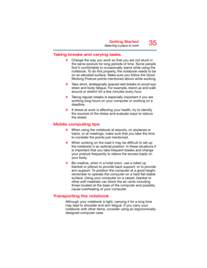Page 3535Getting Started
Selecting a place to work
Taking breaks and varying tasks
❖Change the way you work so that you are not stuck in 
the same posture for long periods of time. Some people 
find it comfortable to occasionally stand while using the 
notebook. To do this properly, the notebook needs to be 
on an elevated surface. Make sure you follow the Good 
Working Posture points mentioned above while working.
❖Take short, strategically spaced rest breaks to avoid eye 
strain and body fatigue. For example,...