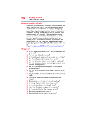 Page 3636Getting Started
Selecting a place to work
Seeking additional help
Follow the advice from your employer’s company health and 
safety staff. Contact them if you need assistance making 
adjustment to your workstation or adjusting the lighting.
Again, if you experience persistent or recurrent pain, ache, 
numbness, burning, or stiffness you should promptly see a 
qualified health care provider. These sensations may be 
caused by serious medical conditions that can be treated.
For more specific...