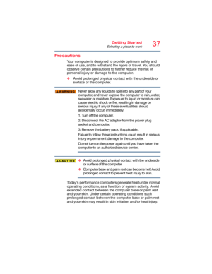 Page 3737Getting Started
Selecting a place to work
Precautions
Your computer is designed to provide optimum safety and 
ease of use, and to withstand the rigors of travel. You should 
observe certain precautions to further reduce the risk of 
personal injury or damage to the computer. 
❖Avoid prolonged physical contact with the underside or 
surface of the computer. 
Never allow any liquids to spill into any part of your 
computer, and never expose the computer to rain, water, 
seawater or moisture. Exposure to...