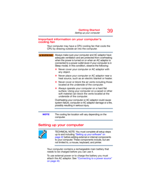 Page 3939Getting Started
Setting up your computer
Important information on your computer’s 
cooling fan
Your computer may have a CPU cooling fan that cools the 
CPU by drawing outside air into the computer.
Always make sure your computer and AC adaptor have 
adequate ventilation and are protected from overheating 
when the power is turned on or when an AC adaptor is 
connected to a power outlet (even if your computer is in 
Sleep mode). In this condition, observe the following:
❖Never cover your computer or AC...