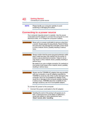 Page 4040Getting Started
Connecting to a power source
Please handle your computer carefully to avoid 
scratching or damaging the surface.
Connecting to a power source
Your computer requires power to operate. Use the power 
cord/cable and AC adaptor to connect the computer to a live 
electrical outlet, or to charge the computer’s battery. 
Never pull on a power cord/cable to remove a plug from 
a socket. Always grasp the plug directly. Failure to follow 
this instruction may damage the cord/cable, and/or result...