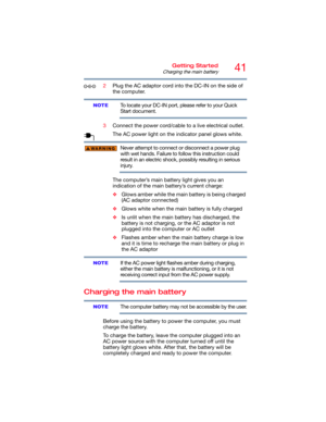 Page 4141Getting Started
Charging the main battery
2Plug the AC adaptor cord into the DC-IN on the side of 
the computer.
To locate your DC-IN port, please refer to your Quick 
Start document.
3Connect the power cord/cable to a live electrical outlet.
The AC power light on the indicator panel glows white.
Never attempt to connect or disconnect a power plug 
with wet hands. Failure to follow this instruction could 
result in an electric shock, possibly resulting in serious 
injury.
The computer’s main battery...