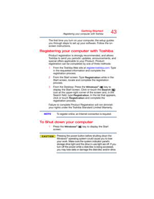 Page 4343Getting Started
Registering your computer with Toshiba
The first time you turn on your computer, the setup guides 
you through steps to set up your software. Follow the on-
screen instructions.
Registering your computer with Toshiba
Product registration is strongly recommended, and allows 
Toshiba to send you periodic updates, announcements, and 
special offers applicable to your Product. Product 
registration can be completed by one of three methods:
1From the Toshiba Web site at register.toshiba.com:...