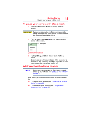 Page 4545Getting Started
To place your computer in Sleep mode
To place your computer in Sleep mode
1Press the Windows® ( ) key to display the Start 
screen.
If you power down using the Sleep command and the 
battery discharges fully, your unsaved information will be 
lost. Be sure to save your work first.
2Click or touch the 
Power ( ) icon at the upper-right 
corner of the screen.
  (Sample Image) Sleep
3Highlight Sleep, and then click or touch the Sleep 
option.
Sleep mode saves the current state of the...