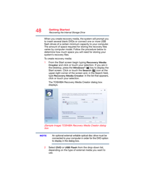 Page 4848Getting Started
Recovering the Internal Storage Drive
When you create recovery media, the system will prompt you 
to insert several blank DVDs or connect one or more USB 
flash drives of a certain minimum capacity to your computer. 
The amount of space required for storing the recovery files 
varies by computer model. Follow the procedure below to 
determine how much space you will need for storing your 
system’s recovery files.
To create recovery media:
1From the Start screen begin typing 
Recovery...