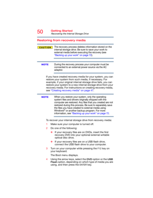 Page 5050Getting Started
Recovering the Internal Storage Drive
Restoring from recovery media
The recovery process deletes information stored on the 
internal storage drive. Be sure to save your work to 
external media before executing the recovery (see 
“Backing up your work” on page 72).
During the recovery process your computer must be 
connected to an external power source via the AC 
adaptor.
If you have created recovery media for your system, you can 
restore your system from such media, if necessary. For...