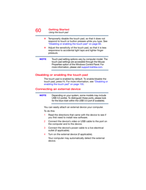 Page 6060Getting Started
Using the touch pad
❖Temporarily disable the touch pad, so that it does not 
respond to touch or button presses while you type. See 
“Disabling or enabling the touch pad” on page 60.
❖Adjust the sensitivity of the touch pad, so that it is less 
responsive to accidental light taps and lighter finger 
pressure.
Touch pad setting options vary by computer model. The 
touch pad settings are accessible through the Mouse 
Properties option of the Windows Control Panel. For 
more information,...