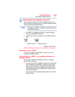 Page 6161Getting Started
Using external display devices
Using external display devices
Your computer comes with a built-in display, but you can 
also connect the following types of external display devices 
to the video ports described below:
To locate your HDMI™ or RGB port, please refer to your 
Quick Start document.
❖An HDMI™-compatible television or external display 
device via the HDMI™ Out port*
❖An external monitor or projector via the RGB (monitor) 
port*
(Sample Illustration) Video ports on right side...