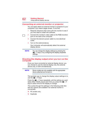 Page 6262Getting Started
Using external display devices
Connecting an external monitor or projector
You can easily attach an external monitor or projector to your 
computer if you need a larger screen. To do this:
1Read the directions that came with the monitor to see if 
you first need to install new software.
2Connect the monitor’s video cable to the RGB (monitor) 
port on the side of the computer.
3Connect the device’s power cable to a live electrical 
outlet.
4Turn on the external device.
Your computer will...