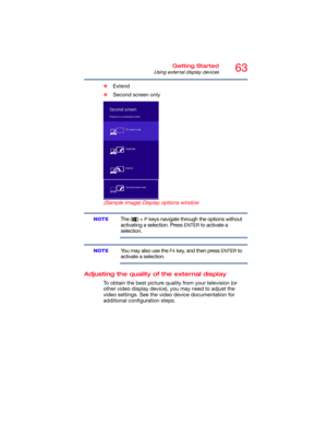 Page 6363Getting Started
Using external display devices
❖Extend
❖Second screen only
 (Sample Image) Display options window
The ( ) + P keys navigate through the options without 
activating a selection. Press 
ENTER to activate a 
selection.
You may also use the F4 key, and then press ENTER to 
activate a selection.
Adjusting the quality of the external display
To obtain the best picture quality from your television (or 
other video display device), you may need to adjust the 
video settings. See the video...