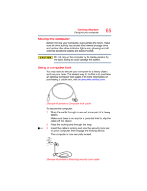 Page 6565Getting Started
Caring for your computer
Moving the computer
Before moving your computer, even across the room, make 
sure all drive activity has ended (the internal storage drive 
and optical disc drive indicator lights stop glowing) and all 
external peripheral cables are disconnected.
Do not pick up the computer by its display panel or by 
the back. Doing so could damage the system.
Using a computer lock
You may want to secure your computer to a heavy object 
such as your desk. The easiest way to do...