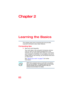 Page 6666
Chapter 2
Learning the Basics
This chapter gives some computing tips and provides 
important information about basic features.
Computing tips
❖Save your work frequently.
Your work stays in the computer’s temporary memory 
until you save it to the internal storage drive. If the 
network you are using goes down and you must restart 
your computer to reconnect, or your battery runs out of 
charge while you are working, you will lose all work since 
you last saved.
See “Saving your work” on page 72 for...