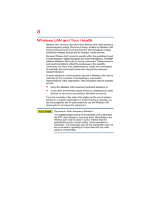 Page 88
5.375 x 8.375 ver 2.3
Wireless LAN and Your Health
Wireless LAN products, like other radio devices, emit radio frequency 
electromagnetic energy. The level of energy emitted by Wireless LAN 
devices however is far much less than the electromagnetic energy 
emitted by wireless devices like for example mobile phones.
Because Wireless LAN products operate within the guidelines found 
in radio frequency safety standards and recommendations, TOSHIBA 
believes Wireless LAN is safe for use by consumers. These...