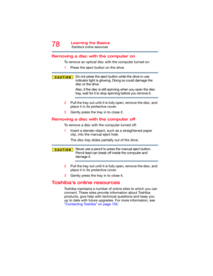 Page 7878Learning the Basics
Toshiba’s online resources
Removing a disc with the computer on
To remove an optical disc with the computer turned on:
1Press the eject button on the drive.
Do not press the eject button while the drive in-use 
indicator light is glowing. Doing so could damage the 
disc or the drive. 
Also, if the disc is still spinning when you open the disc 
tray, wait for it to stop spinning before you remove it. 
2Pull the tray out until it is fully open, remove the disc, and 
place it in its...