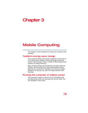 Page 7979
Chapter 3
Mobile Computing
This chapter covers all aspects of using your computer while 
traveling.
Toshiba’s energy-saver design
Your computer enters a low-power suspension mode when it 
is not being used, thereby conserving energy and saving 
money in the process. It has a number of other features that 
enhance its energy efficiency.
Many of these energy-saving features have been preset by 
Toshiba. We recommend you leave these features active, 
allowing your computer to operate at its maximum...