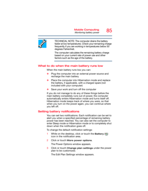 Page 8585Mobile Computing
Monitoring battery power
TECHNICAL NOTE: The computer drains the battery 
faster at low temperatures. Check your remaining charge 
frequently if you are working in temperatures below 50 
degrees Fahrenheit.
The computer calculates the remaining battery charge 
based on your current rate of power use and other 
factors such as the age of the battery.
What to do when the main battery runs low
When the main battery runs low you can:
❖Plug the computer into an external power source and...