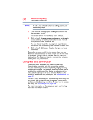 Page 8888Mobile Computing
Using the eco power plan
To edit a plan or to edit advanced settings, continue to 
the following steps.
5Click or touch 
Change plan settings to choose the 
plan you want to edit.
This screen allows you to change basic settings.
6Click or touch 
Change advanced power settings to 
access settings for battery notification levels, internal 
storage drive power save time, etc.
You can click or touch the plus signs to expand each 
item and to see what settings are available for each item....