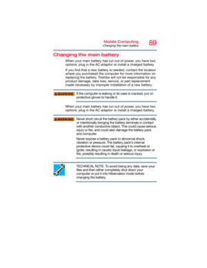Page 8989Mobile Computing
Changing the main battery
Changing the main battery
When your main battery has run out of power, you have two 
options: plug in the AC adaptor or install a charged battery.
If you find that a new battery is needed, contact the location 
where you purchased the computer for more information on 
replacing the battery. Toshiba will not be responsible for any 
product damage, data loss, service, or part replacement 
made necessary by improper installation of a new battery.
If the computer...