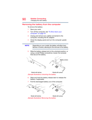 Page 9090Mobile Computing
Changing the main battery
Removing the battery from the computer
To remove the battery:
1Save your work.
2Turn off the computer, see “To Shut down your 
computer” on page 43.
3Unplug and remove any cables connected to the 
computer, including the AC adaptor.
4Close the display panel and turn the computer upside 
down.
Depending on your model, the battery will either have 
latches or screws, allowing for the removal of the battery.
5Slide the battery release lock to the unlocked...