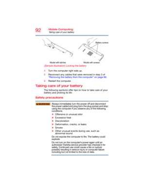 Page 9292Mobile Computing
Taking care of your battery
   
(Sample Illustration) Locking the battery
4Turn the computer right side up.
5Reconnect any cables that were removed in step 3 of 
“Removing the battery from the computer” on page 90.
6Restart the computer.
Taking care of your battery
The following sections offer tips on how to take care of your 
battery and prolong its life.
Safety precautions
Always immediately turn the power off and disconnect 
the power cable/cord plug from the plug socket and stop...