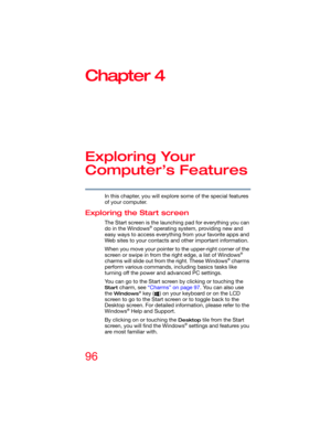 Page 9696
Chapter 4
Exploring Your 
Computer’s Features
In this chapter, you will explore some of the special features 
of your computer.
Exploring the Start screen
The Start screen is the launching pad for everything you can 
do in the Windows® operating system, providing new and 
easy ways to access everything from your favorite apps and 
Web sites to your contacts and other important information.
When you move your pointer to the upper-right corner of the 
screen or swipe in from the right edge, a list of...