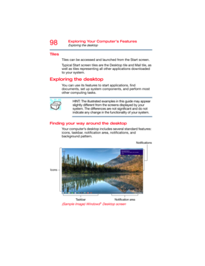 Page 9898Exploring Your Computer’s Features
Exploring the desktop
Tiles
Tiles can be accessed and launched from the Start screen. 
Typical Start screen tiles are the Desktop tile and Mail tile, as 
well as tiles representing all other applications downloaded 
to your system.
Exploring the desktop
You can use its features to start applications, find 
documents, set up system components, and perform most 
other computing tasks.
HINT: The illustrated examples in this guide may appear 
slightly different from the...