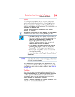 Page 9999Exploring Your Computer’s Features
Exploring the desktop
Icons
An icon represents a folder, file, or program that can be 
quickly activated by double-clicking or touching the icon.
You can create a new desktop icon for any folder, file, or 
program by dragging the element’s icon from its location in a 
window to the desktop area.
You may see various icons displayed on your system 
desktop, for example:
Recycle Bin—Holds files you have deleted. You may be able 
to retrieve these files until you empty...