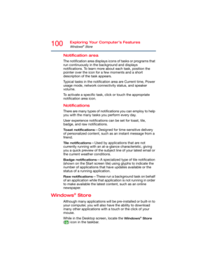 Page 100100Exploring Your Computer’s Features
Windows® Store
Notification area
The notification area displays icons of tasks or programs that 
run continuously in the background and displays 
notifications. To learn more about each task, position the 
pointer over the icon for a few moments and a short 
description of the task appears.
Typical tasks in the notification area are Current time, Power 
usage mode, network connectivity status, and speaker 
volume.
To activate a specific task, click or touch the...