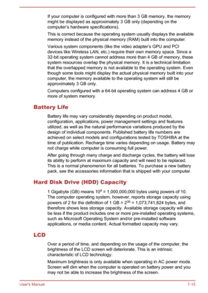 Page 135If your computer is configured with more than 3 GB memory, the memorymight be displayed as approximately 3 GB only (depending on thecomputer’s hardware specifications).
This is correct because the operating system usually displays the available
memory instead of the physical memory (RAM) built into the computer.
Various system components (like the video adapter’s GPU and PCI
devices like Wireless LAN, etc.) require their own memory space. Since a 32-bit operating system cannot address more than 4 GB of...