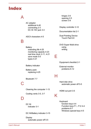 Page 139IndexAAC adaptoradditional 4-40
connecting 2-3
DC IN 19V jack 3-3
 
ASCII characters 4-5
B Batteryextending life 4-25
monitoring capacity 4-23
real time clock 3-11, 4-21
save mode 5-5
types 4-21
 
Battery indicator 
Battery pack replacing 4-25
 
Bluetooth 7-7
C Cleaning the computer 1-13
Cooling vents 3-5, 3-7
D DC INindicator 3-1
 
DC IN/Battery indicator 3-15
Display automatic power off 5-5hinges 3-9
opening 2-5
screen 3-9
 
Display controller 3-12
Documentation list 2-1
Dual Pointing Device Touch Pad...