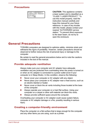 Page 15PrecautionsCAUTION: This appliance contains
a laser system and is classified as a “CLASS 1 LASER PRODUCT.” Touse this model properly, read the
instruction manual carefully and
keep this manual for your future
reference. In case of any trouble
with this model, please contact your
nearest “AUTHORIZED service
station.” To prevent direct exposure
to the laser beam, do not try to
open the enclosure.
General Precautions
TOSHIBA computers are designed to optimize safety, minimize strain and
withstand the rigors...