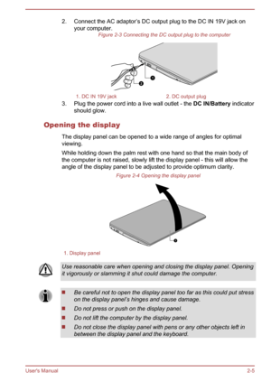 Page 232. Connect the AC adaptor’s DC output plug to the DC IN 19V jack onyour computer. Figure 2-3 Connecting the DC output plug to the computer1. DC IN 19V jack2. DC output plug
3. Plug the power cord into a live wall outlet - the  DC IN/Battery indicator
should glow.
Opening the display The display panel can be opened to a wide range of angles for optimal
viewing.
While holding down the palm rest with one hand so that the main body of
the computer is not raised, slowly lift the display panel - this will...