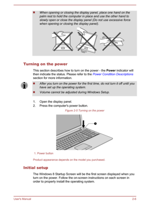 Page 24When opening or closing the display panel, place one hand on the
palm rest to hold the computer in place and use the other hand to
slowly open or close the display panel (Do not use excessive force when opening or closing the display panel).
Turning on the power
This section describes how to turn on the power - the  Power indicator will
then indicate the status. Please refer to the  Power Condition Descriptions
section for more information.
After you turn on the power for the first time, do not turn it...