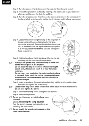 Page 39Additional Information 39
English
Step 1. Turn the power off and disconnect the projector from the wall socket.
Step 2. Protect the projectors surface by clearing a flat open area on your desk and 
placing a soft item on the desk for padding.
Step 3. Turn the projector over. Then loosen the screws and remove the lamp cover. If 
the lamp is hot, avoid burns by waiting for 45 minutes until the lamp has cooled.
Step 4. Loosen the screw fixing the lamp to the projector. If 
the screw is not loosened...
