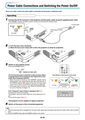 Page 20E-19
SOURCEAUTO
S
T
A
N
D
B
Y S
T
A
TU
S
M
E
NUQ
U
IC
K
M
E
N
U
AUDIO MOUSERGBS-VIDEOVIDEO
Firmly plug in all the
way.
To wall outlet
Power Cable Connections and Switching the Power On/Off
There is an order in which the power cable is connected and the power is switched on/off.
Operating
3Switch on the projector powerPress the STANDBY button.
The first time the power is switched on after purchase, [Menu
Language Select] will be displayed. See Page E-20 for infor-
mation about language selection.
•When...